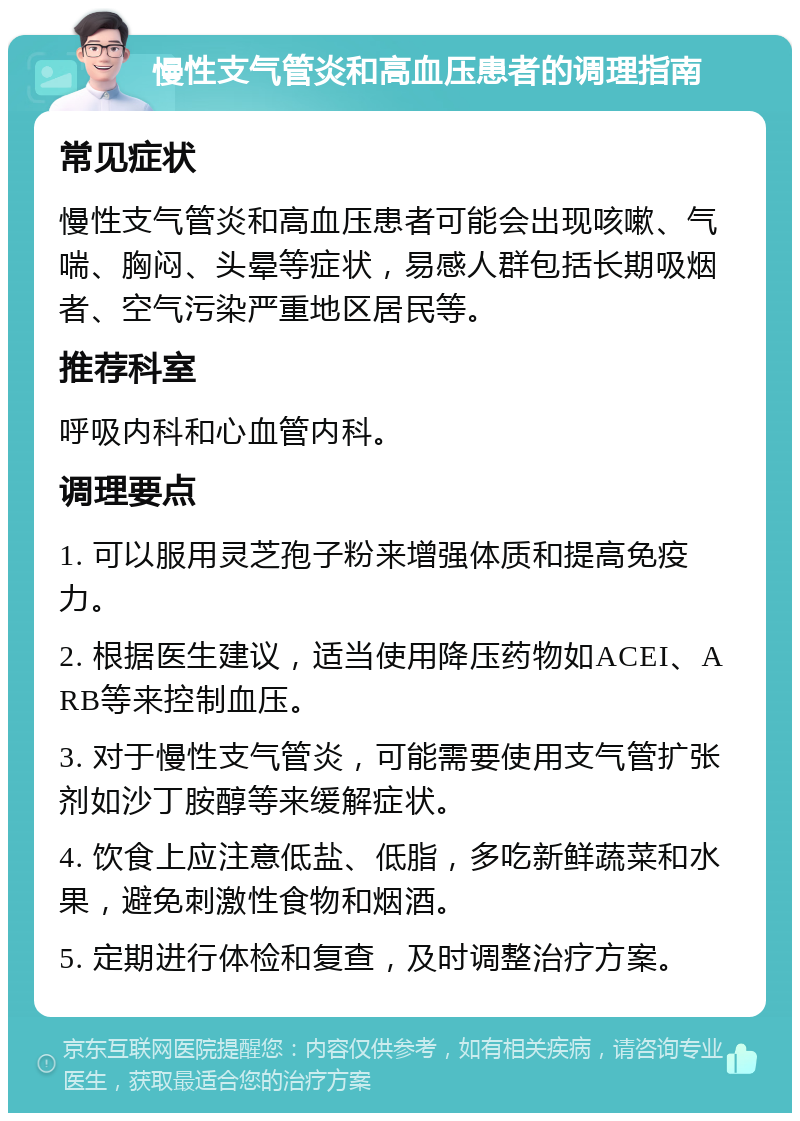 慢性支气管炎和高血压患者的调理指南 常见症状 慢性支气管炎和高血压患者可能会出现咳嗽、气喘、胸闷、头晕等症状，易感人群包括长期吸烟者、空气污染严重地区居民等。 推荐科室 呼吸内科和心血管内科。 调理要点 1. 可以服用灵芝孢子粉来增强体质和提高免疫力。 2. 根据医生建议，适当使用降压药物如ACEI、ARB等来控制血压。 3. 对于慢性支气管炎，可能需要使用支气管扩张剂如沙丁胺醇等来缓解症状。 4. 饮食上应注意低盐、低脂，多吃新鲜蔬菜和水果，避免刺激性食物和烟酒。 5. 定期进行体检和复查，及时调整治疗方案。