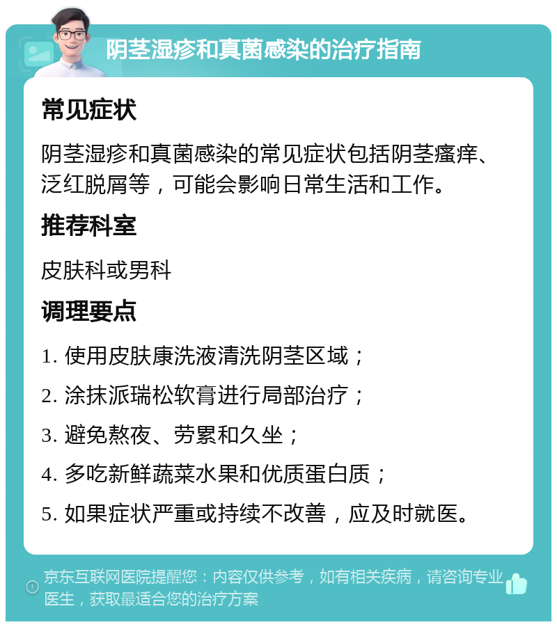 阴茎湿疹和真菌感染的治疗指南 常见症状 阴茎湿疹和真菌感染的常见症状包括阴茎瘙痒、泛红脱屑等，可能会影响日常生活和工作。 推荐科室 皮肤科或男科 调理要点 1. 使用皮肤康洗液清洗阴茎区域； 2. 涂抹派瑞松软膏进行局部治疗； 3. 避免熬夜、劳累和久坐； 4. 多吃新鲜蔬菜水果和优质蛋白质； 5. 如果症状严重或持续不改善，应及时就医。