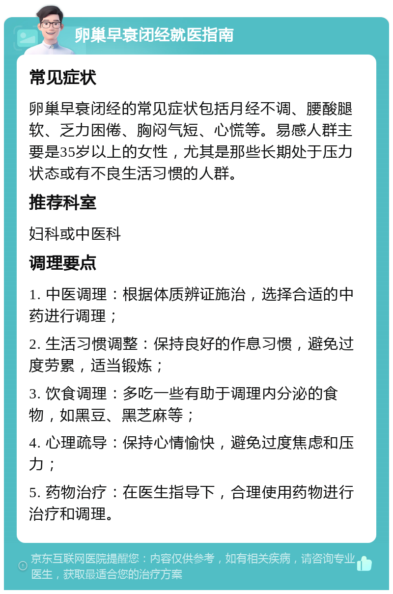 卵巢早衰闭经就医指南 常见症状 卵巢早衰闭经的常见症状包括月经不调、腰酸腿软、乏力困倦、胸闷气短、心慌等。易感人群主要是35岁以上的女性，尤其是那些长期处于压力状态或有不良生活习惯的人群。 推荐科室 妇科或中医科 调理要点 1. 中医调理：根据体质辨证施治，选择合适的中药进行调理； 2. 生活习惯调整：保持良好的作息习惯，避免过度劳累，适当锻炼； 3. 饮食调理：多吃一些有助于调理内分泌的食物，如黑豆、黑芝麻等； 4. 心理疏导：保持心情愉快，避免过度焦虑和压力； 5. 药物治疗：在医生指导下，合理使用药物进行治疗和调理。