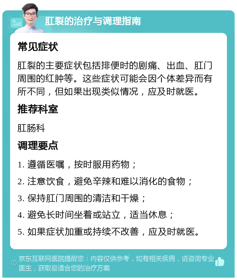 肛裂的治疗与调理指南 常见症状 肛裂的主要症状包括排便时的剧痛、出血、肛门周围的红肿等。这些症状可能会因个体差异而有所不同，但如果出现类似情况，应及时就医。 推荐科室 肛肠科 调理要点 1. 遵循医嘱，按时服用药物； 2. 注意饮食，避免辛辣和难以消化的食物； 3. 保持肛门周围的清洁和干燥； 4. 避免长时间坐着或站立，适当休息； 5. 如果症状加重或持续不改善，应及时就医。