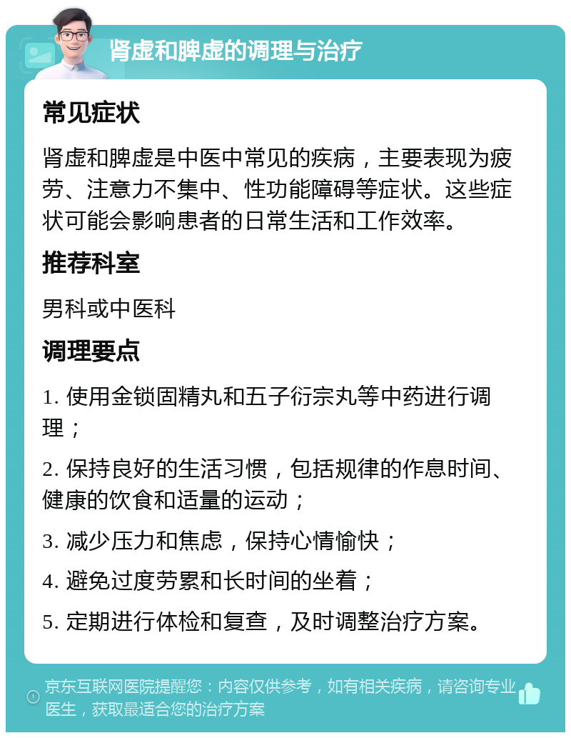 肾虚和脾虚的调理与治疗 常见症状 肾虚和脾虚是中医中常见的疾病，主要表现为疲劳、注意力不集中、性功能障碍等症状。这些症状可能会影响患者的日常生活和工作效率。 推荐科室 男科或中医科 调理要点 1. 使用金锁固精丸和五子衍宗丸等中药进行调理； 2. 保持良好的生活习惯，包括规律的作息时间、健康的饮食和适量的运动； 3. 减少压力和焦虑，保持心情愉快； 4. 避免过度劳累和长时间的坐着； 5. 定期进行体检和复查，及时调整治疗方案。