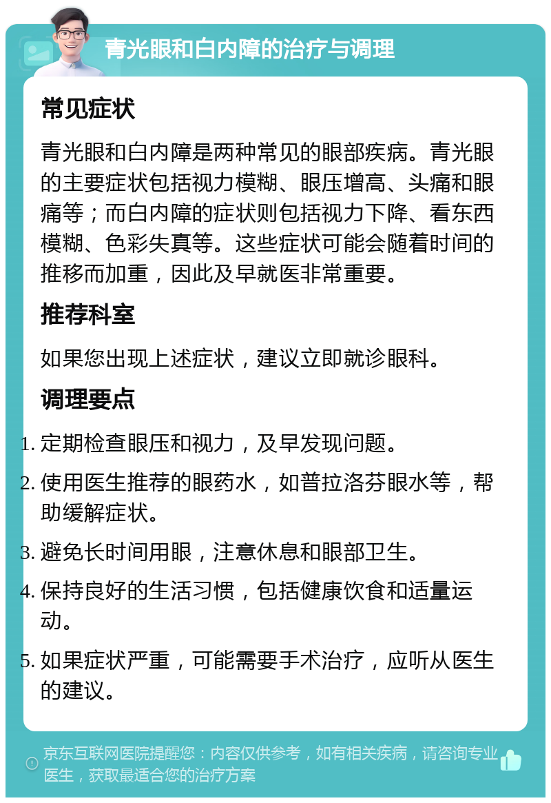 青光眼和白内障的治疗与调理 常见症状 青光眼和白内障是两种常见的眼部疾病。青光眼的主要症状包括视力模糊、眼压增高、头痛和眼痛等；而白内障的症状则包括视力下降、看东西模糊、色彩失真等。这些症状可能会随着时间的推移而加重，因此及早就医非常重要。 推荐科室 如果您出现上述症状，建议立即就诊眼科。 调理要点 定期检查眼压和视力，及早发现问题。 使用医生推荐的眼药水，如普拉洛芬眼水等，帮助缓解症状。 避免长时间用眼，注意休息和眼部卫生。 保持良好的生活习惯，包括健康饮食和适量运动。 如果症状严重，可能需要手术治疗，应听从医生的建议。