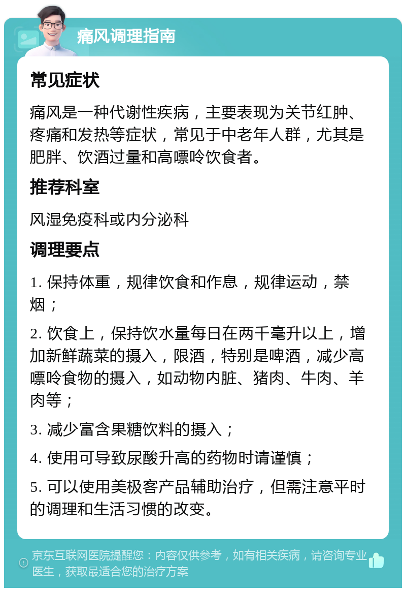 痛风调理指南 常见症状 痛风是一种代谢性疾病，主要表现为关节红肿、疼痛和发热等症状，常见于中老年人群，尤其是肥胖、饮酒过量和高嘌呤饮食者。 推荐科室 风湿免疫科或内分泌科 调理要点 1. 保持体重，规律饮食和作息，规律运动，禁烟； 2. 饮食上，保持饮水量每日在两千毫升以上，增加新鲜蔬菜的摄入，限酒，特别是啤酒，减少高嘌呤食物的摄入，如动物内脏、猪肉、牛肉、羊肉等； 3. 减少富含果糖饮料的摄入； 4. 使用可导致尿酸升高的药物时请谨慎； 5. 可以使用美极客产品辅助治疗，但需注意平时的调理和生活习惯的改变。