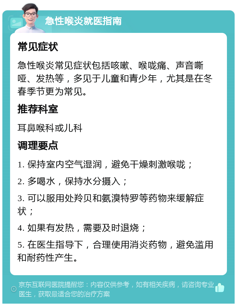 急性喉炎就医指南 常见症状 急性喉炎常见症状包括咳嗽、喉咙痛、声音嘶哑、发热等，多见于儿童和青少年，尤其是在冬春季节更为常见。 推荐科室 耳鼻喉科或儿科 调理要点 1. 保持室内空气湿润，避免干燥刺激喉咙； 2. 多喝水，保持水分摄入； 3. 可以服用处羚贝和氨溴特罗等药物来缓解症状； 4. 如果有发热，需要及时退烧； 5. 在医生指导下，合理使用消炎药物，避免滥用和耐药性产生。