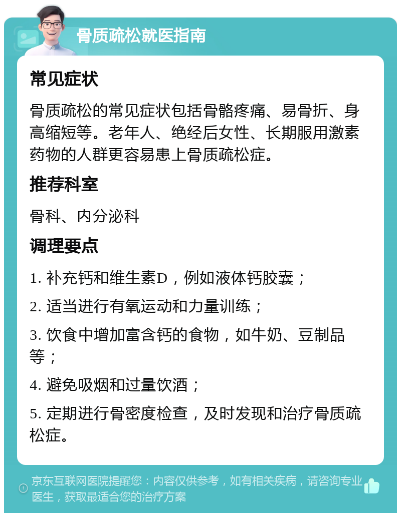 骨质疏松就医指南 常见症状 骨质疏松的常见症状包括骨骼疼痛、易骨折、身高缩短等。老年人、绝经后女性、长期服用激素药物的人群更容易患上骨质疏松症。 推荐科室 骨科、内分泌科 调理要点 1. 补充钙和维生素D，例如液体钙胶囊； 2. 适当进行有氧运动和力量训练； 3. 饮食中增加富含钙的食物，如牛奶、豆制品等； 4. 避免吸烟和过量饮酒； 5. 定期进行骨密度检查，及时发现和治疗骨质疏松症。