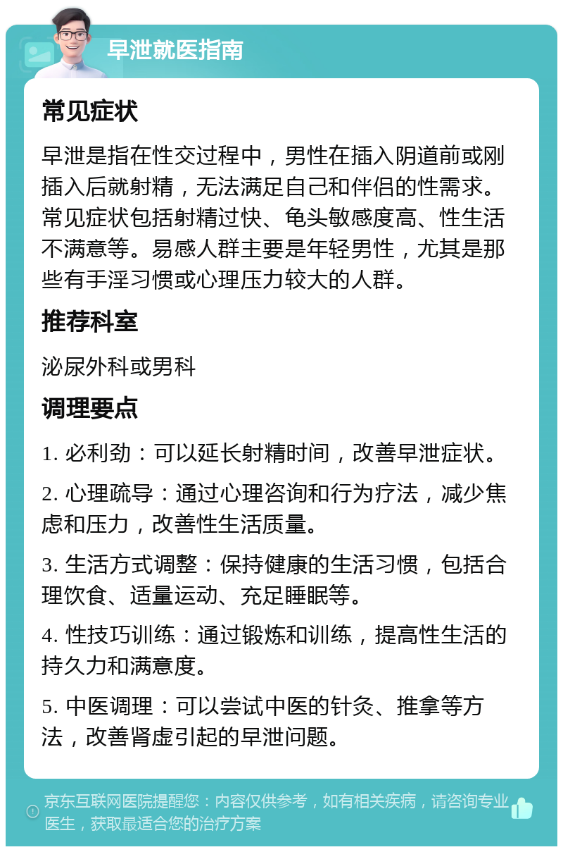 早泄就医指南 常见症状 早泄是指在性交过程中，男性在插入阴道前或刚插入后就射精，无法满足自己和伴侣的性需求。常见症状包括射精过快、龟头敏感度高、性生活不满意等。易感人群主要是年轻男性，尤其是那些有手淫习惯或心理压力较大的人群。 推荐科室 泌尿外科或男科 调理要点 1. 必利劲：可以延长射精时间，改善早泄症状。 2. 心理疏导：通过心理咨询和行为疗法，减少焦虑和压力，改善性生活质量。 3. 生活方式调整：保持健康的生活习惯，包括合理饮食、适量运动、充足睡眠等。 4. 性技巧训练：通过锻炼和训练，提高性生活的持久力和满意度。 5. 中医调理：可以尝试中医的针灸、推拿等方法，改善肾虚引起的早泄问题。