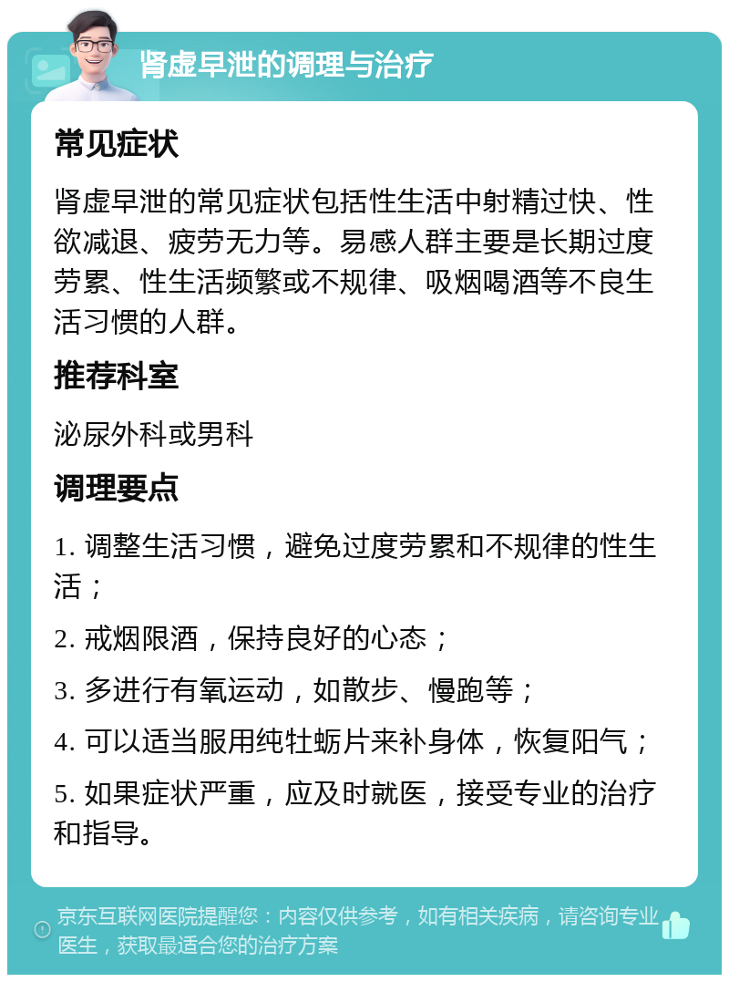 肾虚早泄的调理与治疗 常见症状 肾虚早泄的常见症状包括性生活中射精过快、性欲减退、疲劳无力等。易感人群主要是长期过度劳累、性生活频繁或不规律、吸烟喝酒等不良生活习惯的人群。 推荐科室 泌尿外科或男科 调理要点 1. 调整生活习惯，避免过度劳累和不规律的性生活； 2. 戒烟限酒，保持良好的心态； 3. 多进行有氧运动，如散步、慢跑等； 4. 可以适当服用纯牡蛎片来补身体，恢复阳气； 5. 如果症状严重，应及时就医，接受专业的治疗和指导。