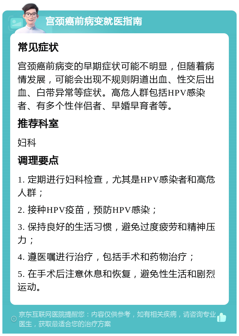 宫颈癌前病变就医指南 常见症状 宫颈癌前病变的早期症状可能不明显，但随着病情发展，可能会出现不规则阴道出血、性交后出血、白带异常等症状。高危人群包括HPV感染者、有多个性伴侣者、早婚早育者等。 推荐科室 妇科 调理要点 1. 定期进行妇科检查，尤其是HPV感染者和高危人群； 2. 接种HPV疫苗，预防HPV感染； 3. 保持良好的生活习惯，避免过度疲劳和精神压力； 4. 遵医嘱进行治疗，包括手术和药物治疗； 5. 在手术后注意休息和恢复，避免性生活和剧烈运动。