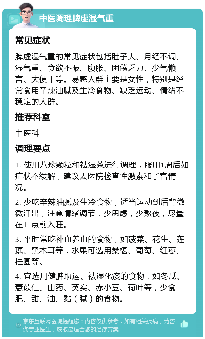 中医调理脾虚湿气重 常见症状 脾虚湿气重的常见症状包括肚子大、月经不调、湿气重、食欲不振、腹胀、困倦乏力、少气懒言、大便干等。易感人群主要是女性，特别是经常食用辛辣油腻及生冷食物、缺乏运动、情绪不稳定的人群。 推荐科室 中医科 调理要点 1. 使用八珍颗粒和祛湿茶进行调理，服用1周后如症状不缓解，建议去医院检查性激素和子宫情况。 2. 少吃辛辣油腻及生冷食物，适当运动到后背微微汗出，注意情绪调节，少思虑，少熬夜，尽量在11点前入睡。 3. 平时常吃补血养血的食物，如菠菜、花生、莲藕、黑木耳等，水果可选用桑椹、葡萄、红枣、桂圆等。 4. 宜选用健脾助运、祛湿化痰的食物，如冬瓜、薏苡仁、山药、芡实、赤小豆、荷叶等，少食肥、甜、油、黏（腻）的食物。