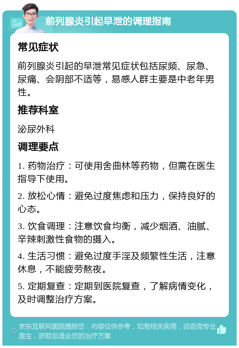 前列腺炎引起早泄的调理指南 常见症状 前列腺炎引起的早泄常见症状包括尿频、尿急、尿痛、会阴部不适等，易感人群主要是中老年男性。 推荐科室 泌尿外科 调理要点 1. 药物治疗：可使用舍曲林等药物，但需在医生指导下使用。 2. 放松心情：避免过度焦虑和压力，保持良好的心态。 3. 饮食调理：注意饮食均衡，减少烟酒、油腻、辛辣刺激性食物的摄入。 4. 生活习惯：避免过度手淫及频繁性生活，注意休息，不能疲劳熬夜。 5. 定期复查：定期到医院复查，了解病情变化，及时调整治疗方案。