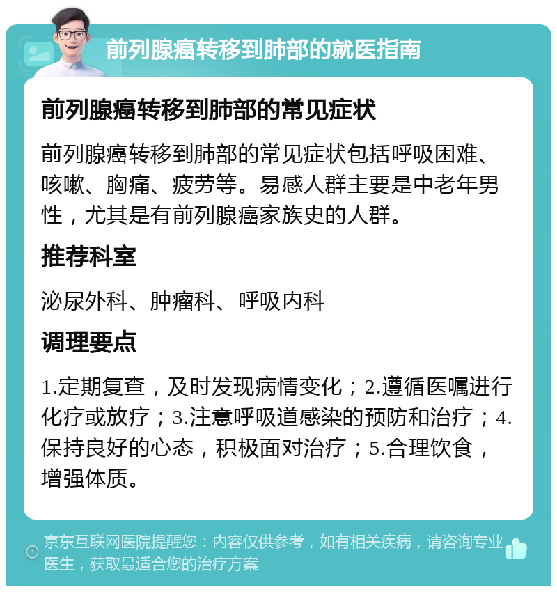 前列腺癌转移到肺部的就医指南 前列腺癌转移到肺部的常见症状 前列腺癌转移到肺部的常见症状包括呼吸困难、咳嗽、胸痛、疲劳等。易感人群主要是中老年男性，尤其是有前列腺癌家族史的人群。 推荐科室 泌尿外科、肿瘤科、呼吸内科 调理要点 1.定期复查，及时发现病情变化；2.遵循医嘱进行化疗或放疗；3.注意呼吸道感染的预防和治疗；4.保持良好的心态，积极面对治疗；5.合理饮食，增强体质。