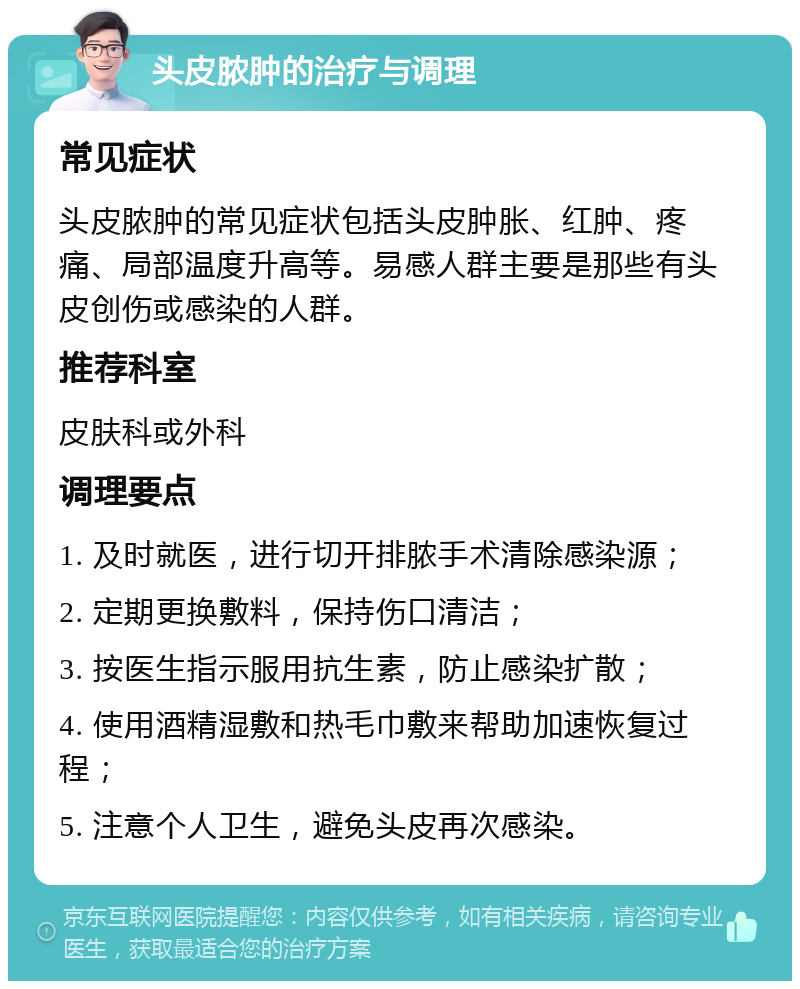 头皮脓肿的治疗与调理 常见症状 头皮脓肿的常见症状包括头皮肿胀、红肿、疼痛、局部温度升高等。易感人群主要是那些有头皮创伤或感染的人群。 推荐科室 皮肤科或外科 调理要点 1. 及时就医，进行切开排脓手术清除感染源； 2. 定期更换敷料，保持伤口清洁； 3. 按医生指示服用抗生素，防止感染扩散； 4. 使用酒精湿敷和热毛巾敷来帮助加速恢复过程； 5. 注意个人卫生，避免头皮再次感染。