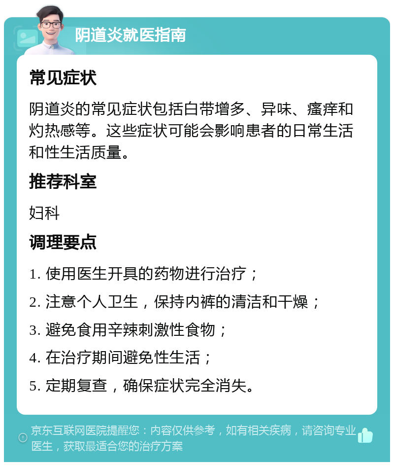 阴道炎就医指南 常见症状 阴道炎的常见症状包括白带增多、异味、瘙痒和灼热感等。这些症状可能会影响患者的日常生活和性生活质量。 推荐科室 妇科 调理要点 1. 使用医生开具的药物进行治疗； 2. 注意个人卫生，保持内裤的清洁和干燥； 3. 避免食用辛辣刺激性食物； 4. 在治疗期间避免性生活； 5. 定期复查，确保症状完全消失。