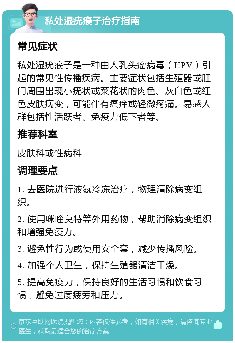 私处湿疣瘊子治疗指南 常见症状 私处湿疣瘊子是一种由人乳头瘤病毒（HPV）引起的常见性传播疾病。主要症状包括生殖器或肛门周围出现小疣状或菜花状的肉色、灰白色或红色皮肤病变，可能伴有瘙痒或轻微疼痛。易感人群包括性活跃者、免疫力低下者等。 推荐科室 皮肤科或性病科 调理要点 1. 去医院进行液氮冷冻治疗，物理清除病变组织。 2. 使用咪喹莫特等外用药物，帮助消除病变组织和增强免疫力。 3. 避免性行为或使用安全套，减少传播风险。 4. 加强个人卫生，保持生殖器清洁干燥。 5. 提高免疫力，保持良好的生活习惯和饮食习惯，避免过度疲劳和压力。