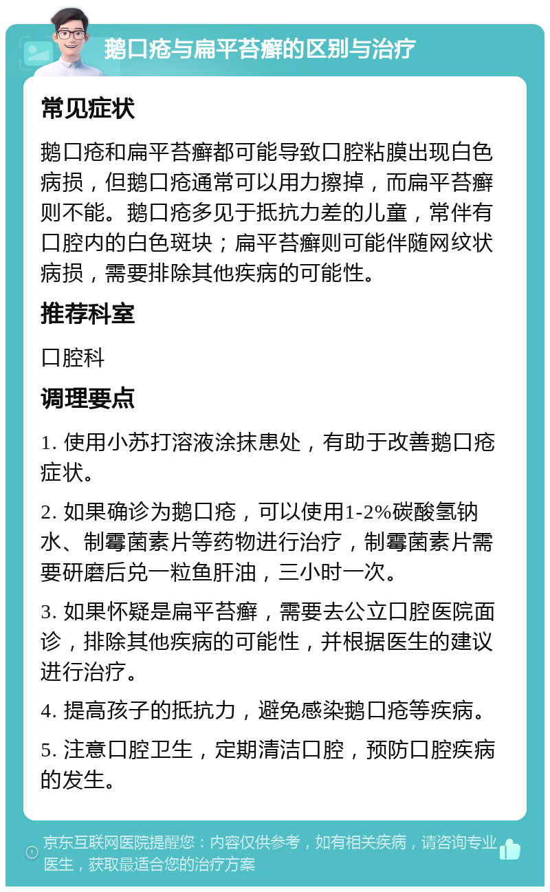 鹅口疮与扁平苔癣的区别与治疗 常见症状 鹅口疮和扁平苔癣都可能导致口腔粘膜出现白色病损，但鹅口疮通常可以用力擦掉，而扁平苔癣则不能。鹅口疮多见于抵抗力差的儿童，常伴有口腔内的白色斑块；扁平苔癣则可能伴随网纹状病损，需要排除其他疾病的可能性。 推荐科室 口腔科 调理要点 1. 使用小苏打溶液涂抹患处，有助于改善鹅口疮症状。 2. 如果确诊为鹅口疮，可以使用1-2%碳酸氢钠水、制霉菌素片等药物进行治疗，制霉菌素片需要研磨后兑一粒鱼肝油，三小时一次。 3. 如果怀疑是扁平苔癣，需要去公立口腔医院面诊，排除其他疾病的可能性，并根据医生的建议进行治疗。 4. 提高孩子的抵抗力，避免感染鹅口疮等疾病。 5. 注意口腔卫生，定期清洁口腔，预防口腔疾病的发生。