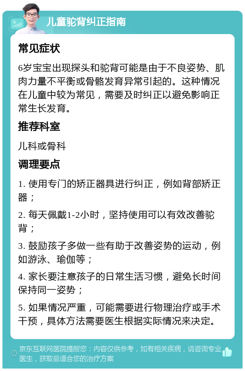 儿童驼背纠正指南 常见症状 6岁宝宝出现探头和驼背可能是由于不良姿势、肌肉力量不平衡或骨骼发育异常引起的。这种情况在儿童中较为常见，需要及时纠正以避免影响正常生长发育。 推荐科室 儿科或骨科 调理要点 1. 使用专门的矫正器具进行纠正，例如背部矫正器； 2. 每天佩戴1-2小时，坚持使用可以有效改善驼背； 3. 鼓励孩子多做一些有助于改善姿势的运动，例如游泳、瑜伽等； 4. 家长要注意孩子的日常生活习惯，避免长时间保持同一姿势； 5. 如果情况严重，可能需要进行物理治疗或手术干预，具体方法需要医生根据实际情况来决定。