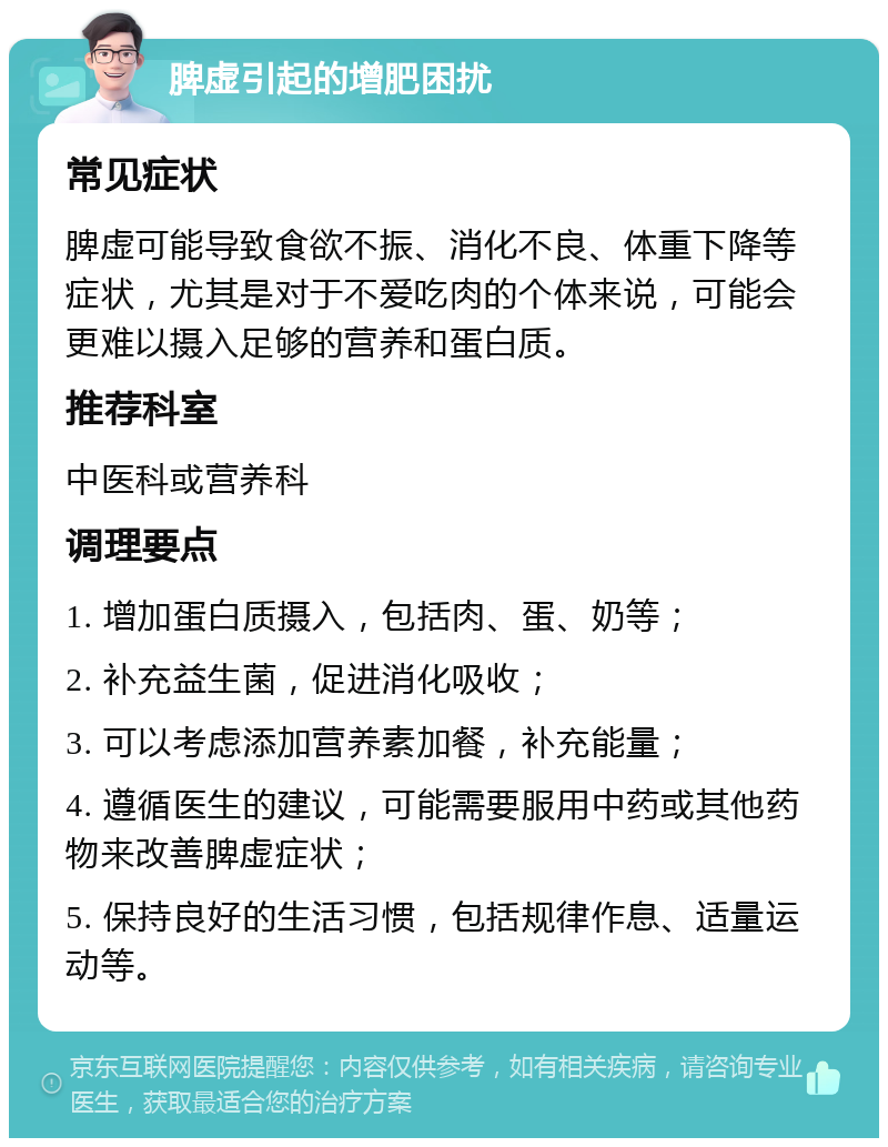 脾虚引起的增肥困扰 常见症状 脾虚可能导致食欲不振、消化不良、体重下降等症状，尤其是对于不爱吃肉的个体来说，可能会更难以摄入足够的营养和蛋白质。 推荐科室 中医科或营养科 调理要点 1. 增加蛋白质摄入，包括肉、蛋、奶等； 2. 补充益生菌，促进消化吸收； 3. 可以考虑添加营养素加餐，补充能量； 4. 遵循医生的建议，可能需要服用中药或其他药物来改善脾虚症状； 5. 保持良好的生活习惯，包括规律作息、适量运动等。