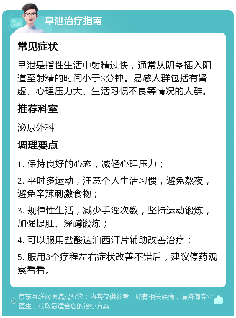 早泄治疗指南 常见症状 早泄是指性生活中射精过快，通常从阴茎插入阴道至射精的时间小于3分钟。易感人群包括有肾虚、心理压力大、生活习惯不良等情况的人群。 推荐科室 泌尿外科 调理要点 1. 保持良好的心态，减轻心理压力； 2. 平时多运动，注意个人生活习惯，避免熬夜，避免辛辣刺激食物； 3. 规律性生活，减少手淫次数，坚持运动锻炼，加强提肛、深蹲锻炼； 4. 可以服用盐酸达泊西汀片辅助改善治疗； 5. 服用3个疗程左右症状改善不错后，建议停药观察看看。