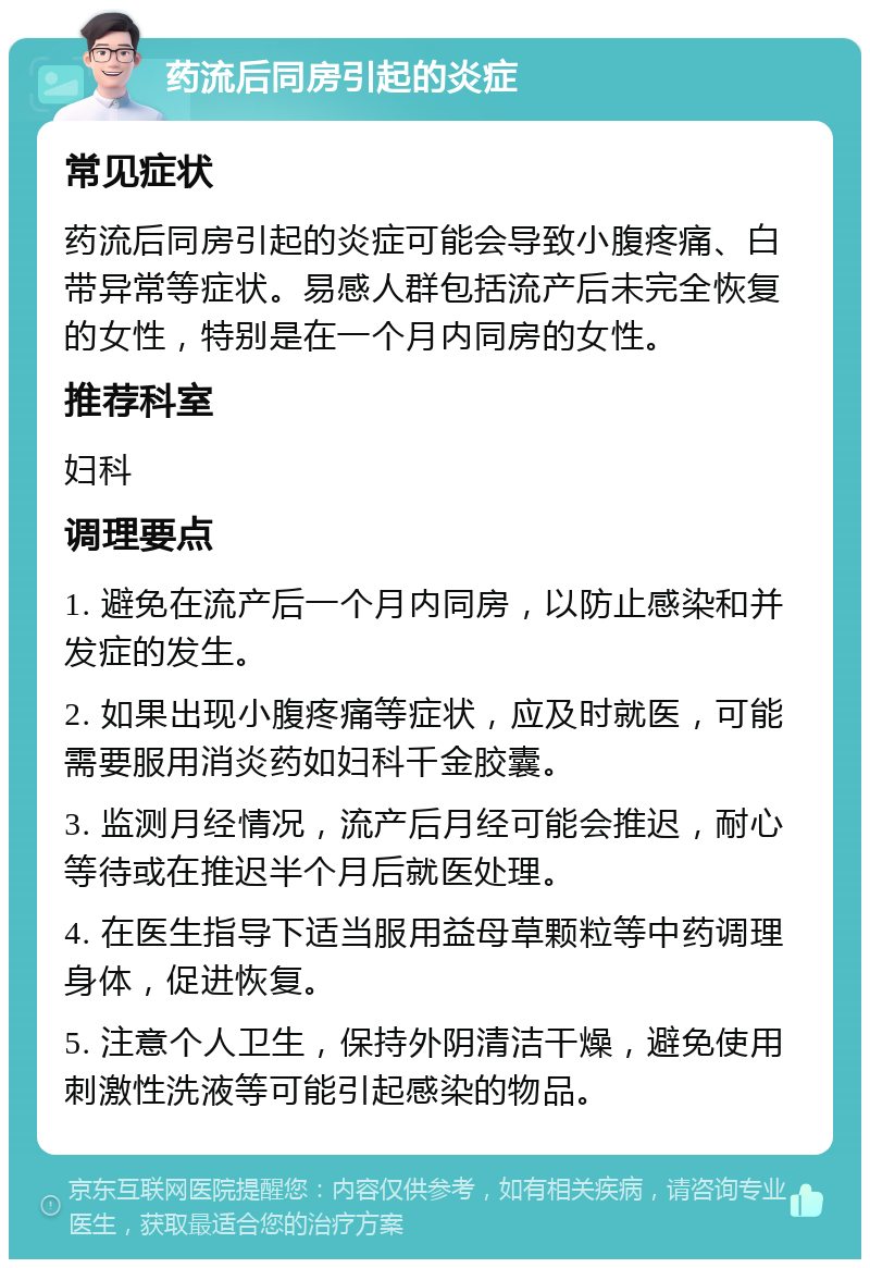 药流后同房引起的炎症 常见症状 药流后同房引起的炎症可能会导致小腹疼痛、白带异常等症状。易感人群包括流产后未完全恢复的女性，特别是在一个月内同房的女性。 推荐科室 妇科 调理要点 1. 避免在流产后一个月内同房，以防止感染和并发症的发生。 2. 如果出现小腹疼痛等症状，应及时就医，可能需要服用消炎药如妇科千金胶囊。 3. 监测月经情况，流产后月经可能会推迟，耐心等待或在推迟半个月后就医处理。 4. 在医生指导下适当服用益母草颗粒等中药调理身体，促进恢复。 5. 注意个人卫生，保持外阴清洁干燥，避免使用刺激性洗液等可能引起感染的物品。