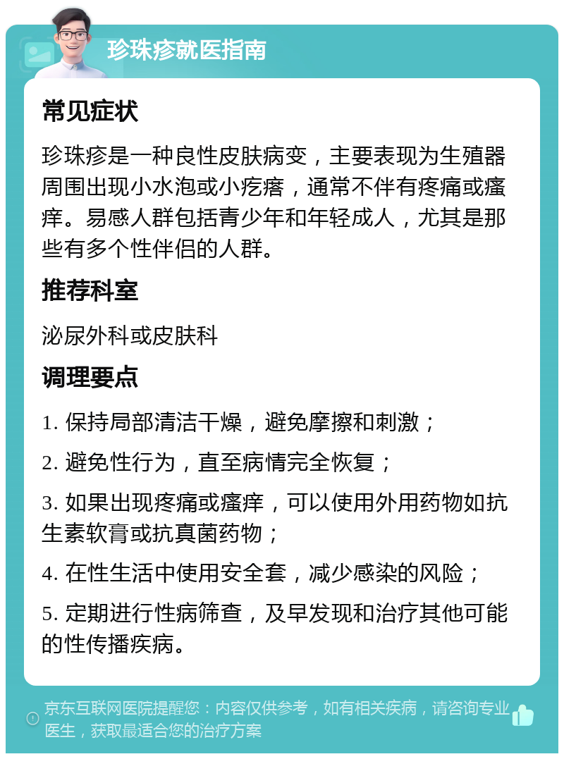 珍珠疹就医指南 常见症状 珍珠疹是一种良性皮肤病变，主要表现为生殖器周围出现小水泡或小疙瘩，通常不伴有疼痛或瘙痒。易感人群包括青少年和年轻成人，尤其是那些有多个性伴侣的人群。 推荐科室 泌尿外科或皮肤科 调理要点 1. 保持局部清洁干燥，避免摩擦和刺激； 2. 避免性行为，直至病情完全恢复； 3. 如果出现疼痛或瘙痒，可以使用外用药物如抗生素软膏或抗真菌药物； 4. 在性生活中使用安全套，减少感染的风险； 5. 定期进行性病筛查，及早发现和治疗其他可能的性传播疾病。