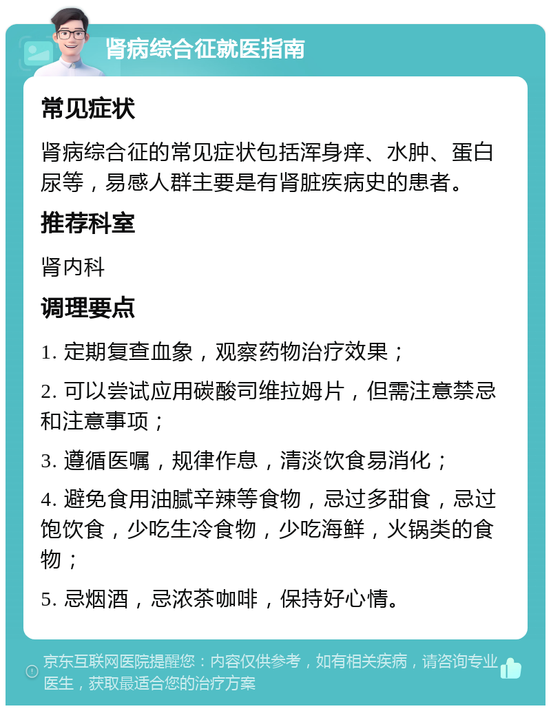 肾病综合征就医指南 常见症状 肾病综合征的常见症状包括浑身痒、水肿、蛋白尿等，易感人群主要是有肾脏疾病史的患者。 推荐科室 肾内科 调理要点 1. 定期复查血象，观察药物治疗效果； 2. 可以尝试应用碳酸司维拉姆片，但需注意禁忌和注意事项； 3. 遵循医嘱，规律作息，清淡饮食易消化； 4. 避免食用油腻辛辣等食物，忌过多甜食，忌过饱饮食，少吃生冷食物，少吃海鲜，火锅类的食物； 5. 忌烟酒，忌浓茶咖啡，保持好心情。