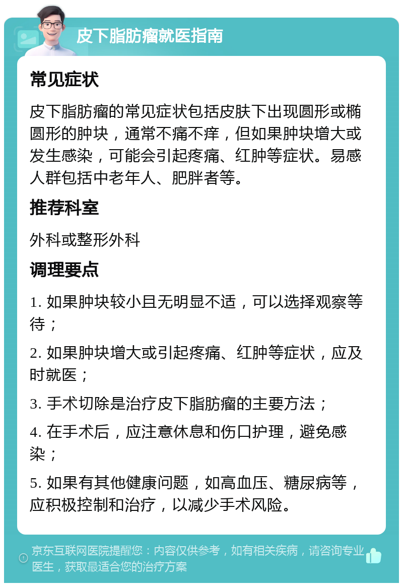 皮下脂肪瘤就医指南 常见症状 皮下脂肪瘤的常见症状包括皮肤下出现圆形或椭圆形的肿块，通常不痛不痒，但如果肿块增大或发生感染，可能会引起疼痛、红肿等症状。易感人群包括中老年人、肥胖者等。 推荐科室 外科或整形外科 调理要点 1. 如果肿块较小且无明显不适，可以选择观察等待； 2. 如果肿块增大或引起疼痛、红肿等症状，应及时就医； 3. 手术切除是治疗皮下脂肪瘤的主要方法； 4. 在手术后，应注意休息和伤口护理，避免感染； 5. 如果有其他健康问题，如高血压、糖尿病等，应积极控制和治疗，以减少手术风险。