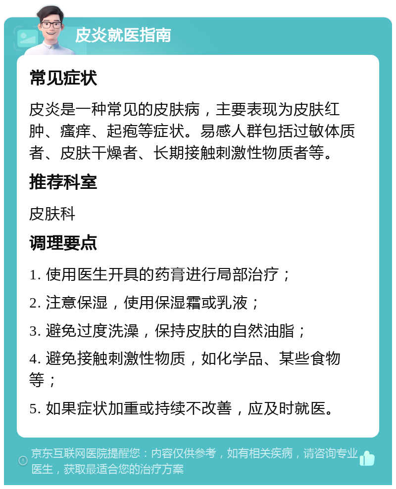 皮炎就医指南 常见症状 皮炎是一种常见的皮肤病，主要表现为皮肤红肿、瘙痒、起疱等症状。易感人群包括过敏体质者、皮肤干燥者、长期接触刺激性物质者等。 推荐科室 皮肤科 调理要点 1. 使用医生开具的药膏进行局部治疗； 2. 注意保湿，使用保湿霜或乳液； 3. 避免过度洗澡，保持皮肤的自然油脂； 4. 避免接触刺激性物质，如化学品、某些食物等； 5. 如果症状加重或持续不改善，应及时就医。