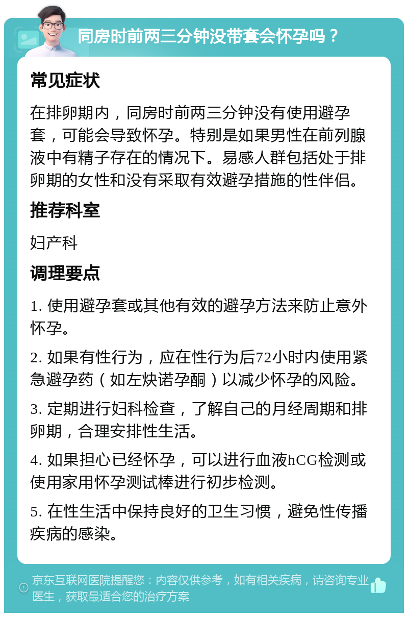 同房时前两三分钟没带套会怀孕吗？ 常见症状 在排卵期内，同房时前两三分钟没有使用避孕套，可能会导致怀孕。特别是如果男性在前列腺液中有精子存在的情况下。易感人群包括处于排卵期的女性和没有采取有效避孕措施的性伴侣。 推荐科室 妇产科 调理要点 1. 使用避孕套或其他有效的避孕方法来防止意外怀孕。 2. 如果有性行为，应在性行为后72小时内使用紧急避孕药（如左炔诺孕酮）以减少怀孕的风险。 3. 定期进行妇科检查，了解自己的月经周期和排卵期，合理安排性生活。 4. 如果担心已经怀孕，可以进行血液hCG检测或使用家用怀孕测试棒进行初步检测。 5. 在性生活中保持良好的卫生习惯，避免性传播疾病的感染。