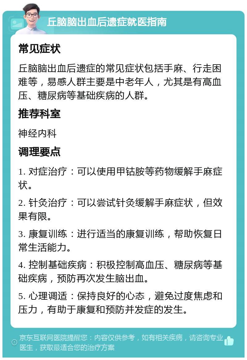 丘脑脑出血后遗症就医指南 常见症状 丘脑脑出血后遗症的常见症状包括手麻、行走困难等，易感人群主要是中老年人，尤其是有高血压、糖尿病等基础疾病的人群。 推荐科室 神经内科 调理要点 1. 对症治疗：可以使用甲钴胺等药物缓解手麻症状。 2. 针灸治疗：可以尝试针灸缓解手麻症状，但效果有限。 3. 康复训练：进行适当的康复训练，帮助恢复日常生活能力。 4. 控制基础疾病：积极控制高血压、糖尿病等基础疾病，预防再次发生脑出血。 5. 心理调适：保持良好的心态，避免过度焦虑和压力，有助于康复和预防并发症的发生。