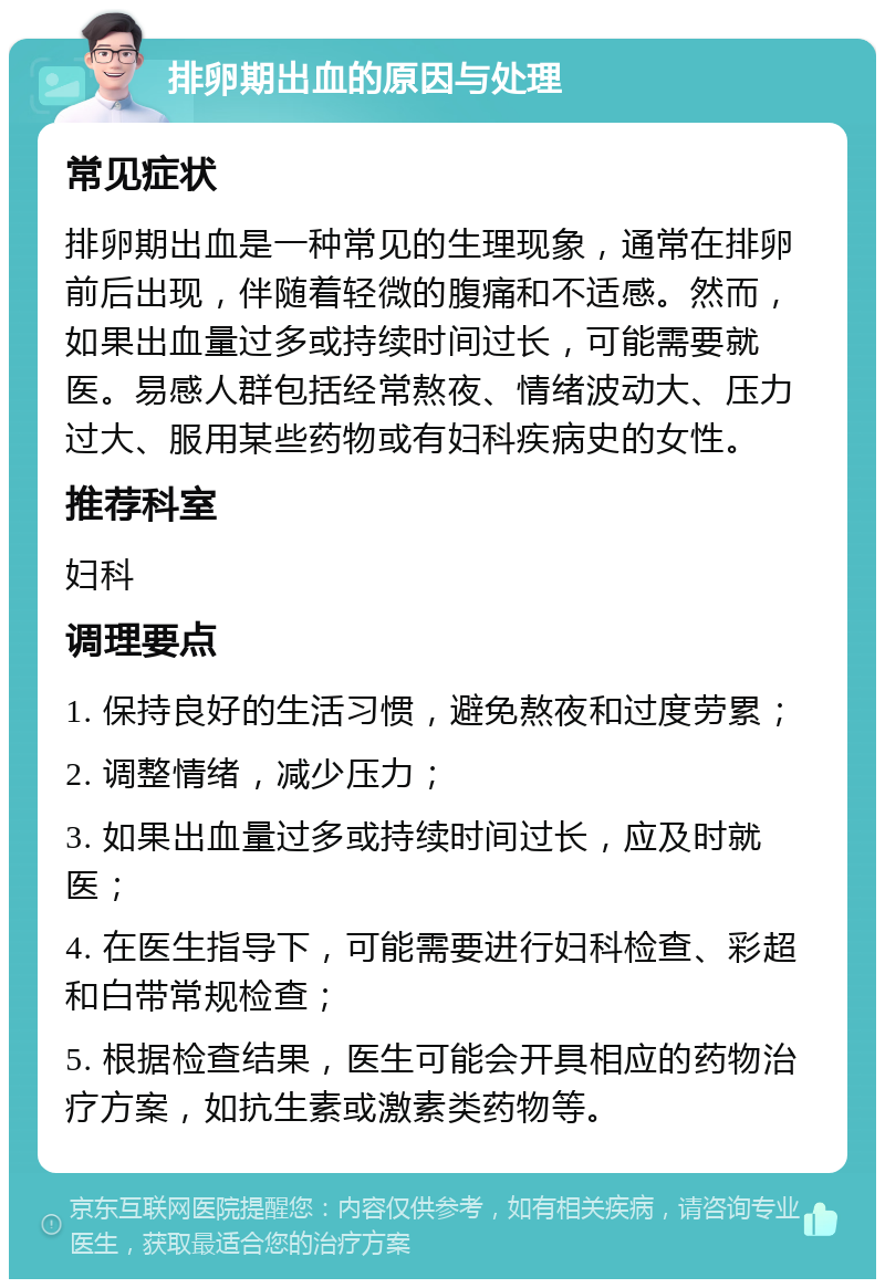 排卵期出血的原因与处理 常见症状 排卵期出血是一种常见的生理现象，通常在排卵前后出现，伴随着轻微的腹痛和不适感。然而，如果出血量过多或持续时间过长，可能需要就医。易感人群包括经常熬夜、情绪波动大、压力过大、服用某些药物或有妇科疾病史的女性。 推荐科室 妇科 调理要点 1. 保持良好的生活习惯，避免熬夜和过度劳累； 2. 调整情绪，减少压力； 3. 如果出血量过多或持续时间过长，应及时就医； 4. 在医生指导下，可能需要进行妇科检查、彩超和白带常规检查； 5. 根据检查结果，医生可能会开具相应的药物治疗方案，如抗生素或激素类药物等。