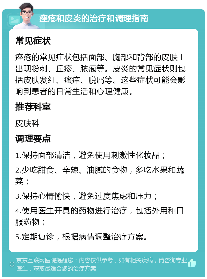 痤疮和皮炎的治疗和调理指南 常见症状 痤疮的常见症状包括面部、胸部和背部的皮肤上出现粉刺、丘疹、脓疱等。皮炎的常见症状则包括皮肤发红、瘙痒、脱屑等。这些症状可能会影响到患者的日常生活和心理健康。 推荐科室 皮肤科 调理要点 1.保持面部清洁，避免使用刺激性化妆品； 2.少吃甜食、辛辣、油腻的食物，多吃水果和蔬菜； 3.保持心情愉快，避免过度焦虑和压力； 4.使用医生开具的药物进行治疗，包括外用和口服药物； 5.定期复诊，根据病情调整治疗方案。