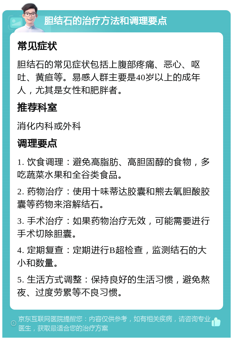 胆结石的治疗方法和调理要点 常见症状 胆结石的常见症状包括上腹部疼痛、恶心、呕吐、黄疸等。易感人群主要是40岁以上的成年人，尤其是女性和肥胖者。 推荐科室 消化内科或外科 调理要点 1. 饮食调理：避免高脂肪、高胆固醇的食物，多吃蔬菜水果和全谷类食品。 2. 药物治疗：使用十味蒂达胶囊和熊去氧胆酸胶囊等药物来溶解结石。 3. 手术治疗：如果药物治疗无效，可能需要进行手术切除胆囊。 4. 定期复查：定期进行B超检查，监测结石的大小和数量。 5. 生活方式调整：保持良好的生活习惯，避免熬夜、过度劳累等不良习惯。