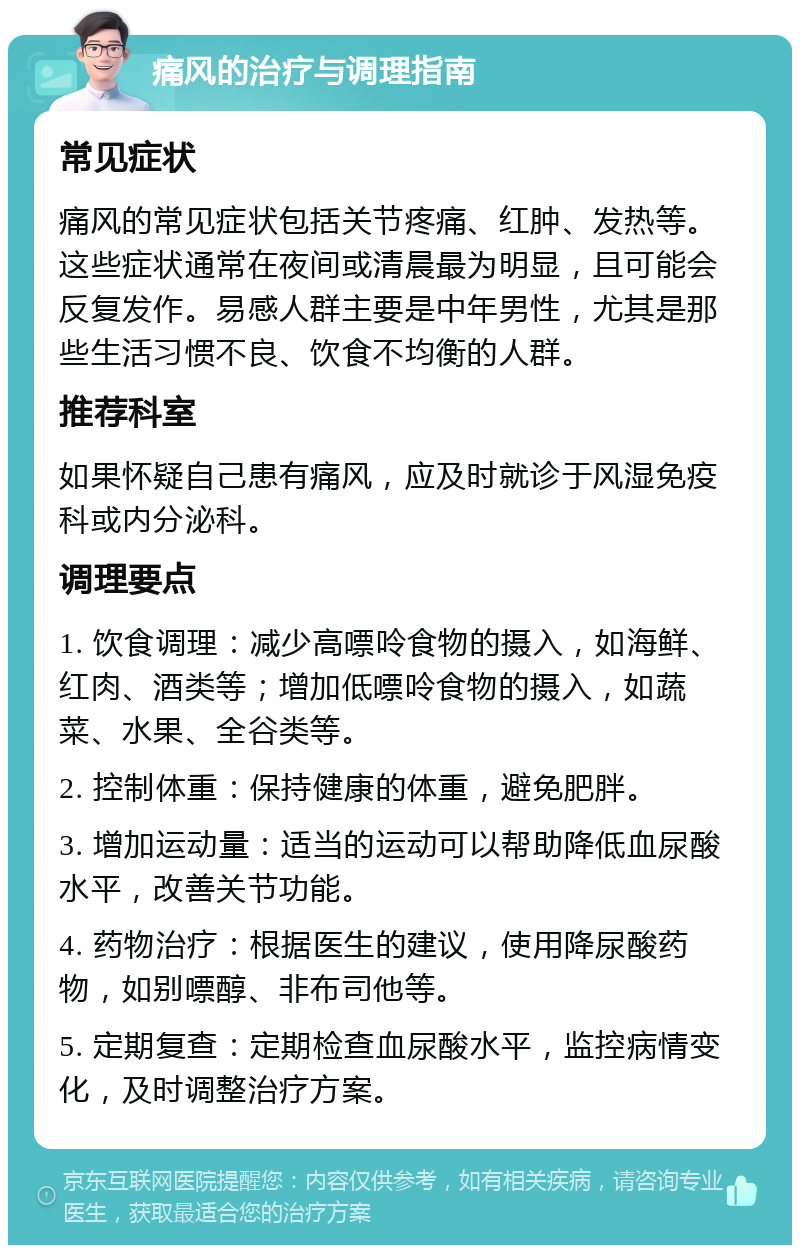 痛风的治疗与调理指南 常见症状 痛风的常见症状包括关节疼痛、红肿、发热等。这些症状通常在夜间或清晨最为明显，且可能会反复发作。易感人群主要是中年男性，尤其是那些生活习惯不良、饮食不均衡的人群。 推荐科室 如果怀疑自己患有痛风，应及时就诊于风湿免疫科或内分泌科。 调理要点 1. 饮食调理：减少高嘌呤食物的摄入，如海鲜、红肉、酒类等；增加低嘌呤食物的摄入，如蔬菜、水果、全谷类等。 2. 控制体重：保持健康的体重，避免肥胖。 3. 增加运动量：适当的运动可以帮助降低血尿酸水平，改善关节功能。 4. 药物治疗：根据医生的建议，使用降尿酸药物，如别嘌醇、非布司他等。 5. 定期复查：定期检查血尿酸水平，监控病情变化，及时调整治疗方案。