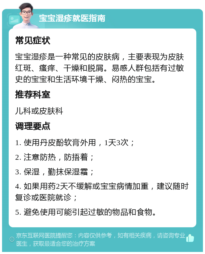 宝宝湿疹就医指南 常见症状 宝宝湿疹是一种常见的皮肤病，主要表现为皮肤红斑、瘙痒、干燥和脱屑。易感人群包括有过敏史的宝宝和生活环境干燥、闷热的宝宝。 推荐科室 儿科或皮肤科 调理要点 1. 使用丹皮酚软膏外用，1天3次； 2. 注意防热，防捂着； 3. 保湿，勤抹保湿霜； 4. 如果用药2天不缓解或宝宝病情加重，建议随时复诊或医院就诊； 5. 避免使用可能引起过敏的物品和食物。