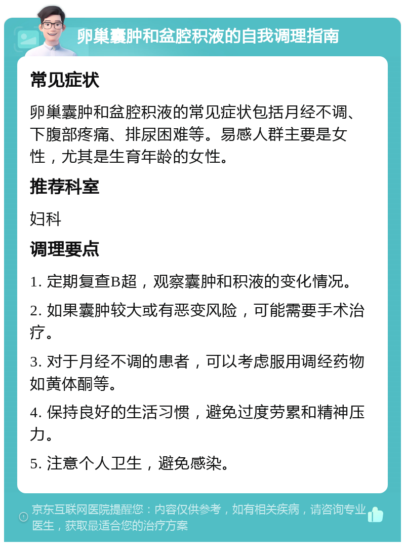 卵巢囊肿和盆腔积液的自我调理指南 常见症状 卵巢囊肿和盆腔积液的常见症状包括月经不调、下腹部疼痛、排尿困难等。易感人群主要是女性，尤其是生育年龄的女性。 推荐科室 妇科 调理要点 1. 定期复查B超，观察囊肿和积液的变化情况。 2. 如果囊肿较大或有恶变风险，可能需要手术治疗。 3. 对于月经不调的患者，可以考虑服用调经药物如黄体酮等。 4. 保持良好的生活习惯，避免过度劳累和精神压力。 5. 注意个人卫生，避免感染。