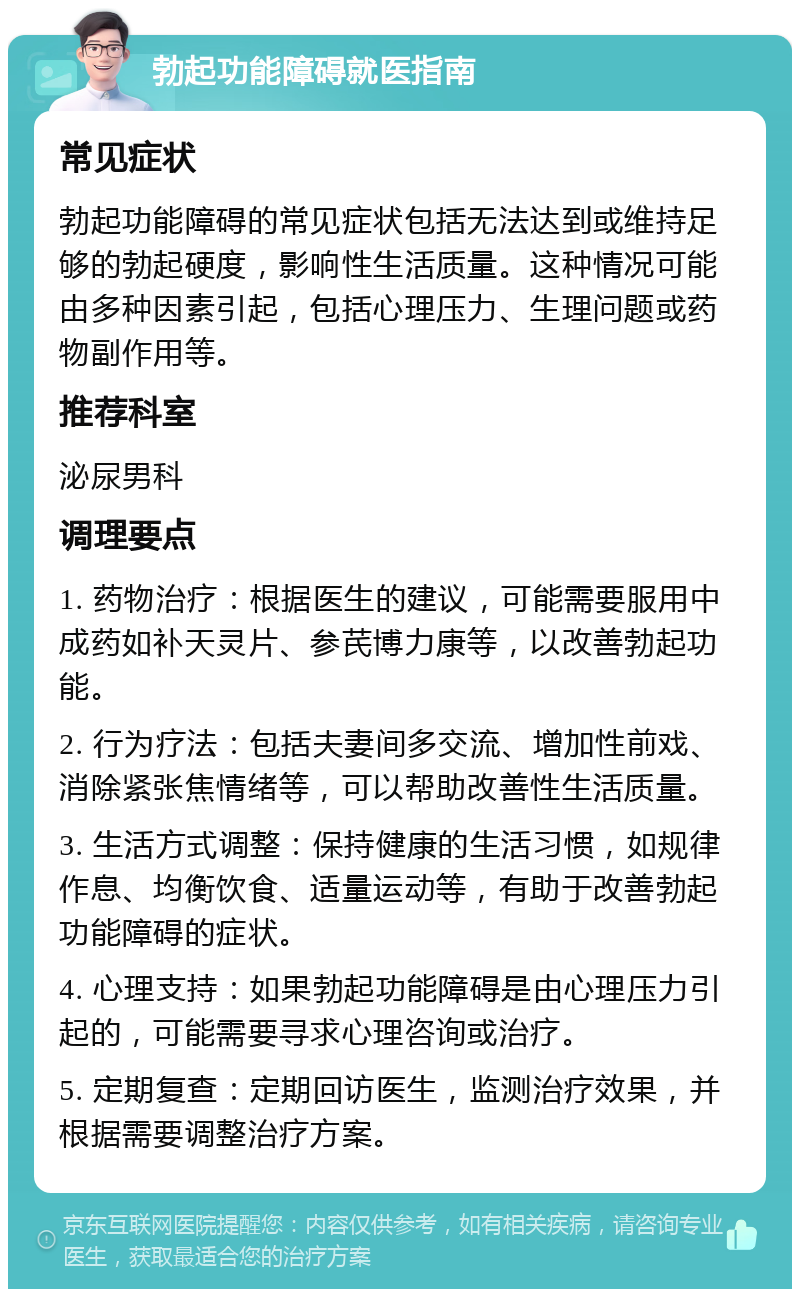 勃起功能障碍就医指南 常见症状 勃起功能障碍的常见症状包括无法达到或维持足够的勃起硬度，影响性生活质量。这种情况可能由多种因素引起，包括心理压力、生理问题或药物副作用等。 推荐科室 泌尿男科 调理要点 1. 药物治疗：根据医生的建议，可能需要服用中成药如补天灵片、参芪博力康等，以改善勃起功能。 2. 行为疗法：包括夫妻间多交流、增加性前戏、消除紧张焦情绪等，可以帮助改善性生活质量。 3. 生活方式调整：保持健康的生活习惯，如规律作息、均衡饮食、适量运动等，有助于改善勃起功能障碍的症状。 4. 心理支持：如果勃起功能障碍是由心理压力引起的，可能需要寻求心理咨询或治疗。 5. 定期复查：定期回访医生，监测治疗效果，并根据需要调整治疗方案。