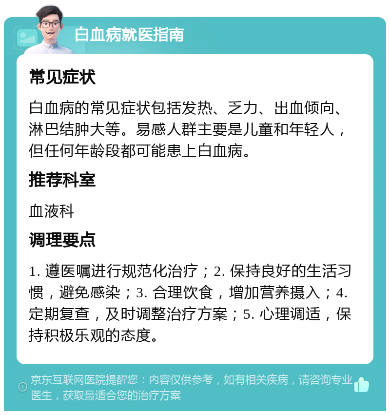 白血病就医指南 常见症状 白血病的常见症状包括发热、乏力、出血倾向、淋巴结肿大等。易感人群主要是儿童和年轻人，但任何年龄段都可能患上白血病。 推荐科室 血液科 调理要点 1. 遵医嘱进行规范化治疗；2. 保持良好的生活习惯，避免感染；3. 合理饮食，增加营养摄入；4. 定期复查，及时调整治疗方案；5. 心理调适，保持积极乐观的态度。