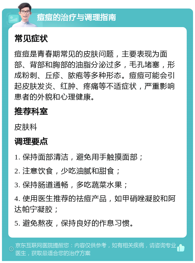 痘痘的治疗与调理指南 常见症状 痘痘是青春期常见的皮肤问题，主要表现为面部、背部和胸部的油脂分泌过多，毛孔堵塞，形成粉刺、丘疹、脓疱等多种形态。痘痘可能会引起皮肤发炎、红肿、疼痛等不适症状，严重影响患者的外貌和心理健康。 推荐科室 皮肤科 调理要点 1. 保持面部清洁，避免用手触摸面部； 2. 注意饮食，少吃油腻和甜食； 3. 保持肠道通畅，多吃蔬菜水果； 4. 使用医生推荐的祛痘产品，如甲硝唑凝胶和阿达帕宁凝胶； 5. 避免熬夜，保持良好的作息习惯。