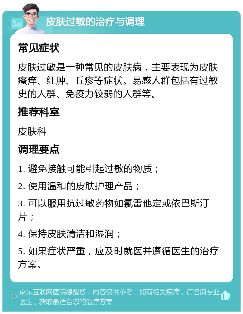 皮肤过敏的治疗与调理 常见症状 皮肤过敏是一种常见的皮肤病，主要表现为皮肤瘙痒、红肿、丘疹等症状。易感人群包括有过敏史的人群、免疫力较弱的人群等。 推荐科室 皮肤科 调理要点 1. 避免接触可能引起过敏的物质； 2. 使用温和的皮肤护理产品； 3. 可以服用抗过敏药物如氯雷他定或依巴斯汀片； 4. 保持皮肤清洁和湿润； 5. 如果症状严重，应及时就医并遵循医生的治疗方案。