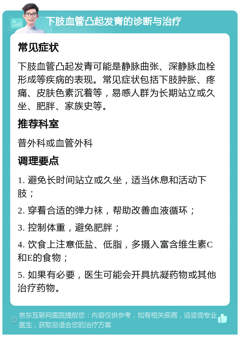 下肢血管凸起发青的诊断与治疗 常见症状 下肢血管凸起发青可能是静脉曲张、深静脉血栓形成等疾病的表现。常见症状包括下肢肿胀、疼痛、皮肤色素沉着等，易感人群为长期站立或久坐、肥胖、家族史等。 推荐科室 普外科或血管外科 调理要点 1. 避免长时间站立或久坐，适当休息和活动下肢； 2. 穿着合适的弹力袜，帮助改善血液循环； 3. 控制体重，避免肥胖； 4. 饮食上注意低盐、低脂，多摄入富含维生素C和E的食物； 5. 如果有必要，医生可能会开具抗凝药物或其他治疗药物。