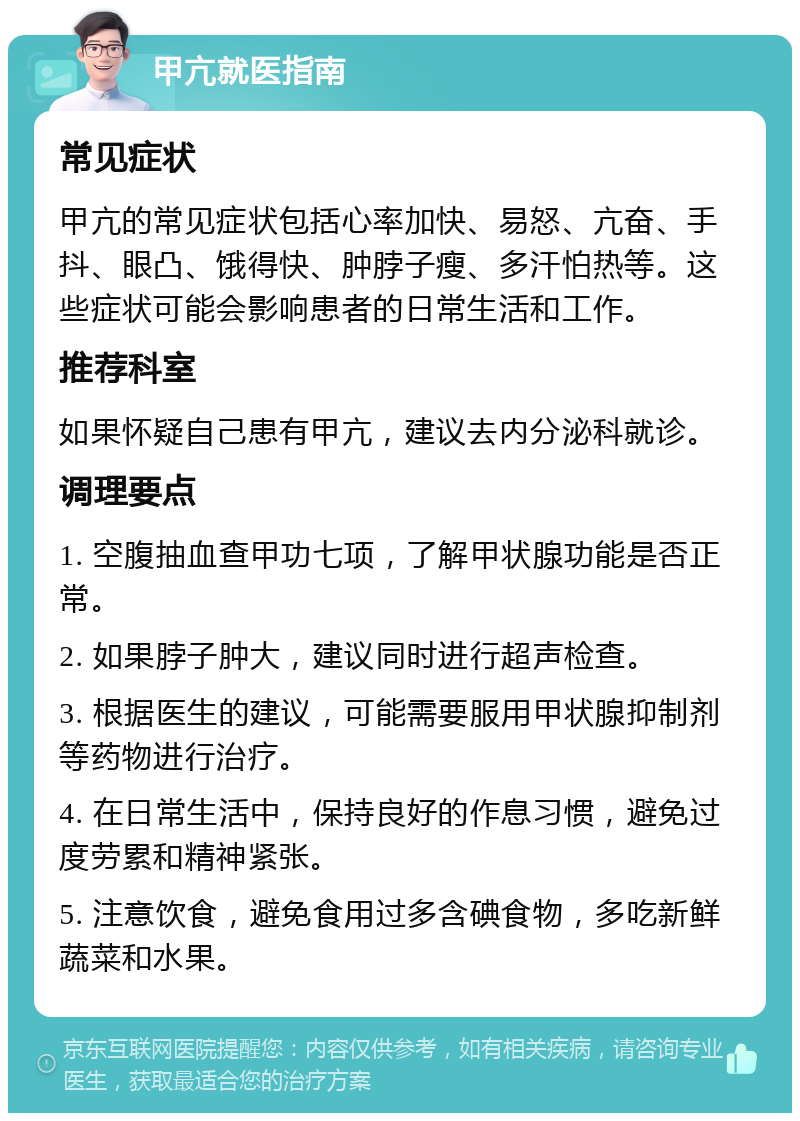 甲亢就医指南 常见症状 甲亢的常见症状包括心率加快、易怒、亢奋、手抖、眼凸、饿得快、肿脖子瘦、多汗怕热等。这些症状可能会影响患者的日常生活和工作。 推荐科室 如果怀疑自己患有甲亢，建议去内分泌科就诊。 调理要点 1. 空腹抽血查甲功七项，了解甲状腺功能是否正常。 2. 如果脖子肿大，建议同时进行超声检查。 3. 根据医生的建议，可能需要服用甲状腺抑制剂等药物进行治疗。 4. 在日常生活中，保持良好的作息习惯，避免过度劳累和精神紧张。 5. 注意饮食，避免食用过多含碘食物，多吃新鲜蔬菜和水果。