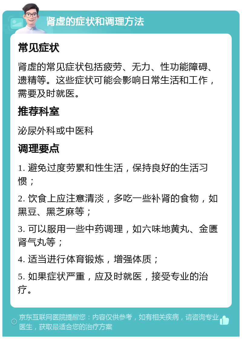 肾虚的症状和调理方法 常见症状 肾虚的常见症状包括疲劳、无力、性功能障碍、遗精等。这些症状可能会影响日常生活和工作，需要及时就医。 推荐科室 泌尿外科或中医科 调理要点 1. 避免过度劳累和性生活，保持良好的生活习惯； 2. 饮食上应注意清淡，多吃一些补肾的食物，如黑豆、黑芝麻等； 3. 可以服用一些中药调理，如六味地黄丸、金匮肾气丸等； 4. 适当进行体育锻炼，增强体质； 5. 如果症状严重，应及时就医，接受专业的治疗。