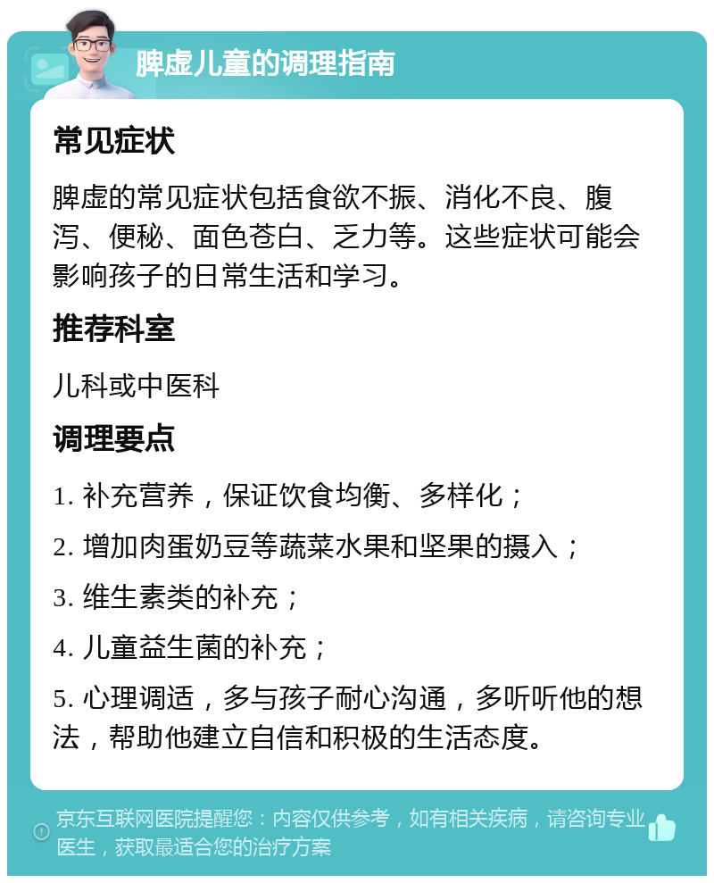 脾虚儿童的调理指南 常见症状 脾虚的常见症状包括食欲不振、消化不良、腹泻、便秘、面色苍白、乏力等。这些症状可能会影响孩子的日常生活和学习。 推荐科室 儿科或中医科 调理要点 1. 补充营养，保证饮食均衡、多样化； 2. 增加肉蛋奶豆等蔬菜水果和坚果的摄入； 3. 维生素类的补充； 4. 儿童益生菌的补充； 5. 心理调适，多与孩子耐心沟通，多听听他的想法，帮助他建立自信和积极的生活态度。