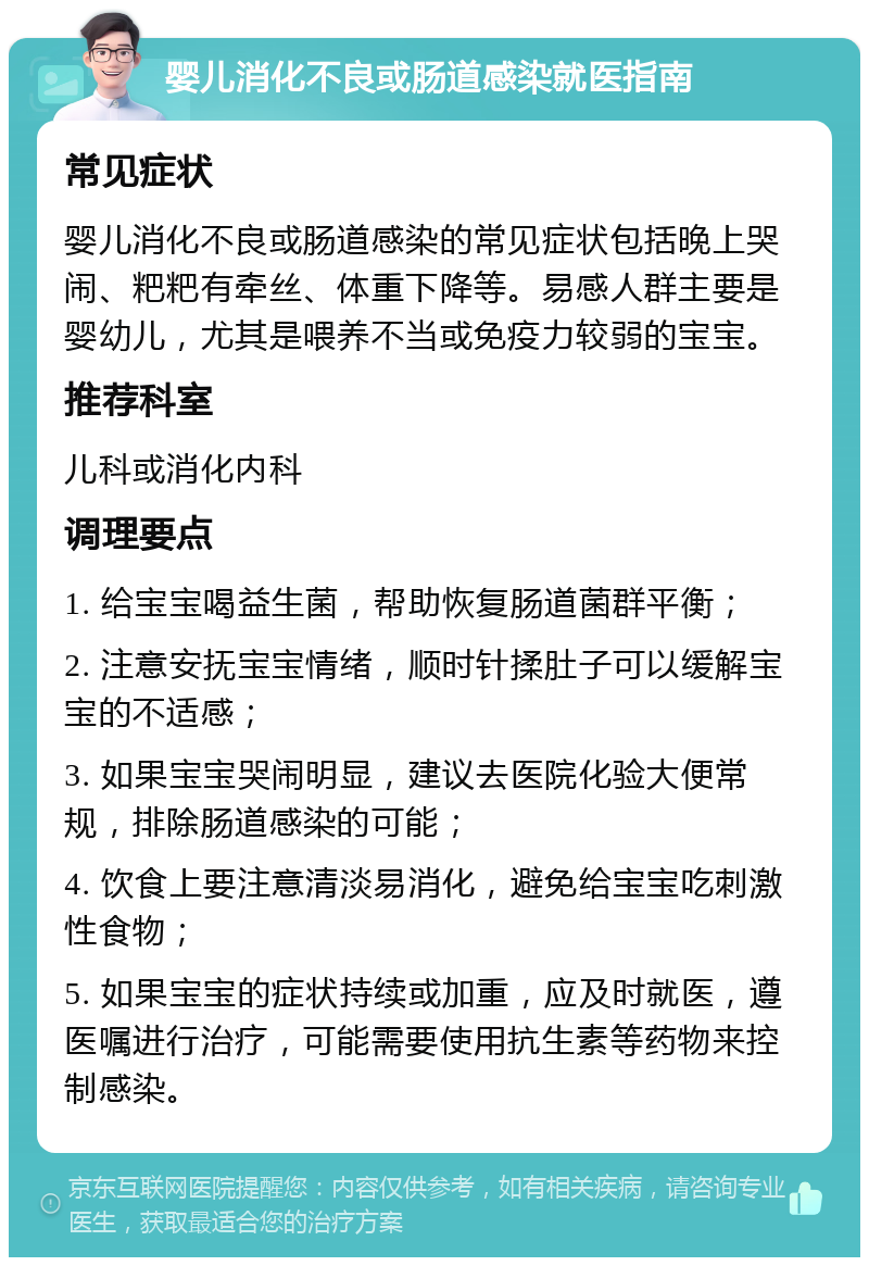 婴儿消化不良或肠道感染就医指南 常见症状 婴儿消化不良或肠道感染的常见症状包括晚上哭闹、粑粑有牵丝、体重下降等。易感人群主要是婴幼儿，尤其是喂养不当或免疫力较弱的宝宝。 推荐科室 儿科或消化内科 调理要点 1. 给宝宝喝益生菌，帮助恢复肠道菌群平衡； 2. 注意安抚宝宝情绪，顺时针揉肚子可以缓解宝宝的不适感； 3. 如果宝宝哭闹明显，建议去医院化验大便常规，排除肠道感染的可能； 4. 饮食上要注意清淡易消化，避免给宝宝吃刺激性食物； 5. 如果宝宝的症状持续或加重，应及时就医，遵医嘱进行治疗，可能需要使用抗生素等药物来控制感染。