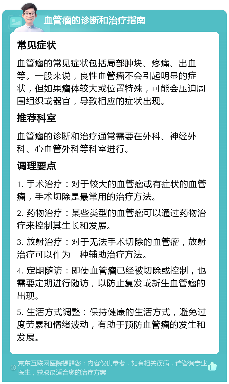 血管瘤的诊断和治疗指南 常见症状 血管瘤的常见症状包括局部肿块、疼痛、出血等。一般来说，良性血管瘤不会引起明显的症状，但如果瘤体较大或位置特殊，可能会压迫周围组织或器官，导致相应的症状出现。 推荐科室 血管瘤的诊断和治疗通常需要在外科、神经外科、心血管外科等科室进行。 调理要点 1. 手术治疗：对于较大的血管瘤或有症状的血管瘤，手术切除是最常用的治疗方法。 2. 药物治疗：某些类型的血管瘤可以通过药物治疗来控制其生长和发展。 3. 放射治疗：对于无法手术切除的血管瘤，放射治疗可以作为一种辅助治疗方法。 4. 定期随访：即使血管瘤已经被切除或控制，也需要定期进行随访，以防止复发或新生血管瘤的出现。 5. 生活方式调整：保持健康的生活方式，避免过度劳累和情绪波动，有助于预防血管瘤的发生和发展。