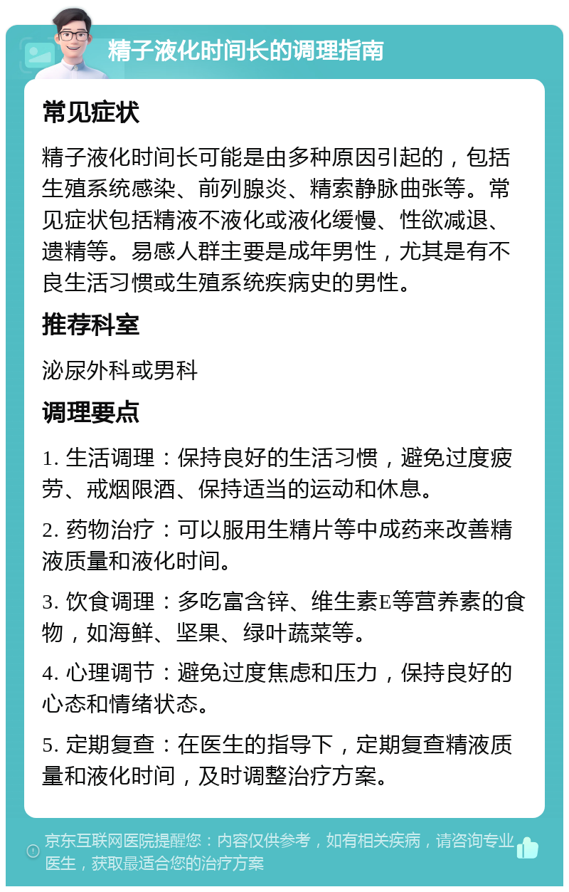 精子液化时间长的调理指南 常见症状 精子液化时间长可能是由多种原因引起的，包括生殖系统感染、前列腺炎、精索静脉曲张等。常见症状包括精液不液化或液化缓慢、性欲减退、遗精等。易感人群主要是成年男性，尤其是有不良生活习惯或生殖系统疾病史的男性。 推荐科室 泌尿外科或男科 调理要点 1. 生活调理：保持良好的生活习惯，避免过度疲劳、戒烟限酒、保持适当的运动和休息。 2. 药物治疗：可以服用生精片等中成药来改善精液质量和液化时间。 3. 饮食调理：多吃富含锌、维生素E等营养素的食物，如海鲜、坚果、绿叶蔬菜等。 4. 心理调节：避免过度焦虑和压力，保持良好的心态和情绪状态。 5. 定期复查：在医生的指导下，定期复查精液质量和液化时间，及时调整治疗方案。