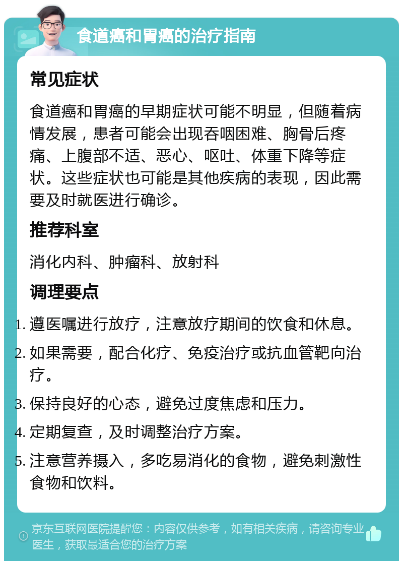 食道癌和胃癌的治疗指南 常见症状 食道癌和胃癌的早期症状可能不明显，但随着病情发展，患者可能会出现吞咽困难、胸骨后疼痛、上腹部不适、恶心、呕吐、体重下降等症状。这些症状也可能是其他疾病的表现，因此需要及时就医进行确诊。 推荐科室 消化内科、肿瘤科、放射科 调理要点 遵医嘱进行放疗，注意放疗期间的饮食和休息。 如果需要，配合化疗、免疫治疗或抗血管靶向治疗。 保持良好的心态，避免过度焦虑和压力。 定期复查，及时调整治疗方案。 注意营养摄入，多吃易消化的食物，避免刺激性食物和饮料。