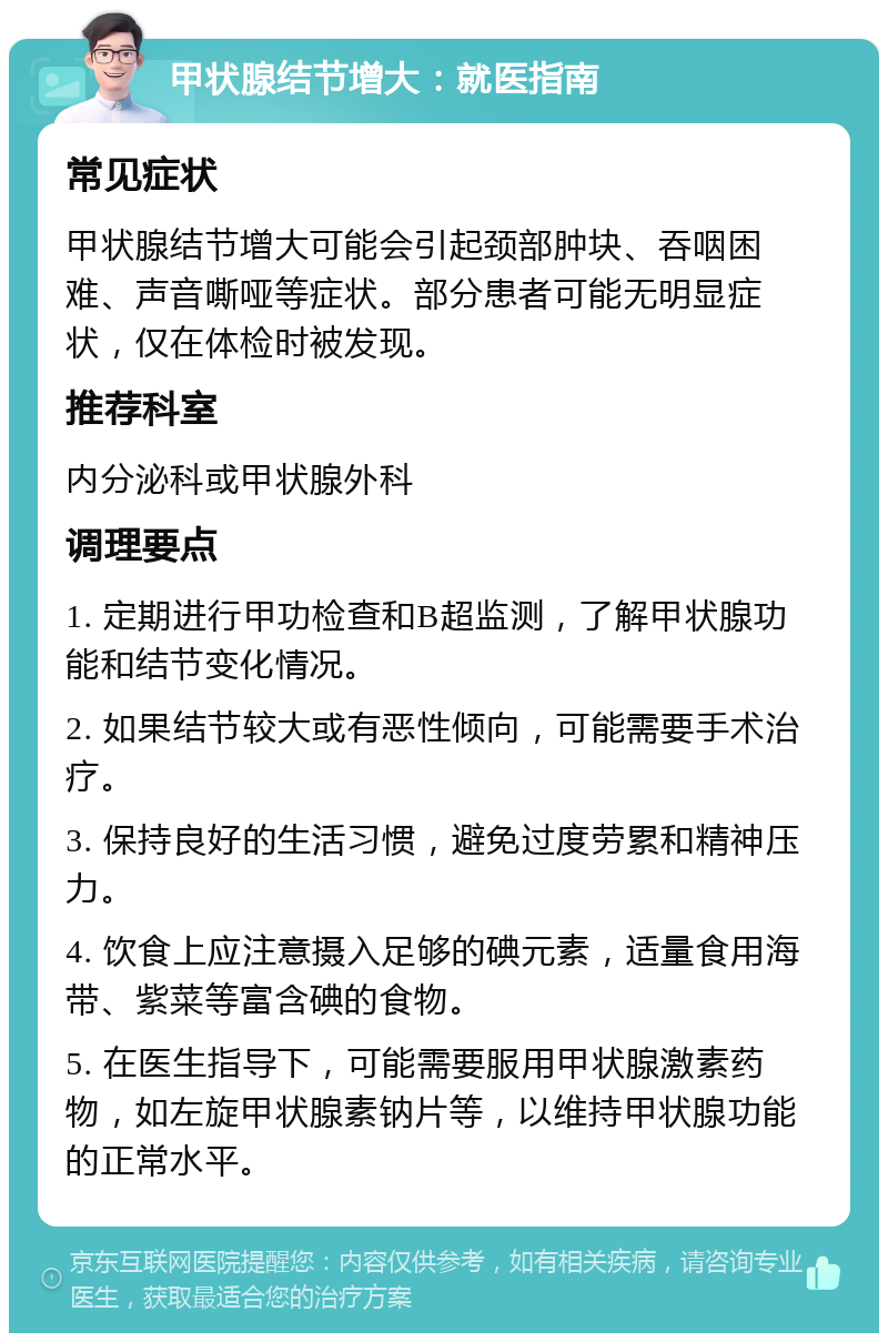 甲状腺结节增大：就医指南 常见症状 甲状腺结节增大可能会引起颈部肿块、吞咽困难、声音嘶哑等症状。部分患者可能无明显症状，仅在体检时被发现。 推荐科室 内分泌科或甲状腺外科 调理要点 1. 定期进行甲功检查和B超监测，了解甲状腺功能和结节变化情况。 2. 如果结节较大或有恶性倾向，可能需要手术治疗。 3. 保持良好的生活习惯，避免过度劳累和精神压力。 4. 饮食上应注意摄入足够的碘元素，适量食用海带、紫菜等富含碘的食物。 5. 在医生指导下，可能需要服用甲状腺激素药物，如左旋甲状腺素钠片等，以维持甲状腺功能的正常水平。