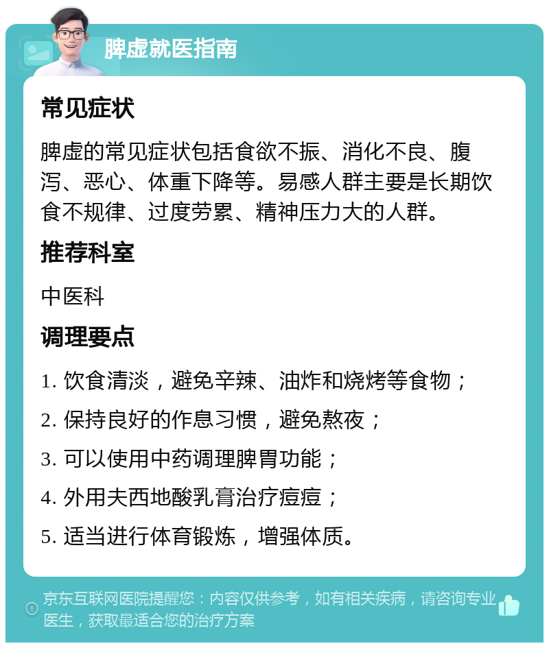 脾虚就医指南 常见症状 脾虚的常见症状包括食欲不振、消化不良、腹泻、恶心、体重下降等。易感人群主要是长期饮食不规律、过度劳累、精神压力大的人群。 推荐科室 中医科 调理要点 1. 饮食清淡，避免辛辣、油炸和烧烤等食物； 2. 保持良好的作息习惯，避免熬夜； 3. 可以使用中药调理脾胃功能； 4. 外用夫西地酸乳膏治疗痘痘； 5. 适当进行体育锻炼，增强体质。