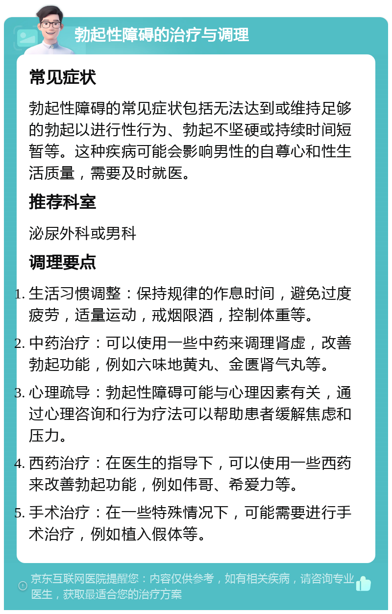 勃起性障碍的治疗与调理 常见症状 勃起性障碍的常见症状包括无法达到或维持足够的勃起以进行性行为、勃起不坚硬或持续时间短暂等。这种疾病可能会影响男性的自尊心和性生活质量，需要及时就医。 推荐科室 泌尿外科或男科 调理要点 生活习惯调整：保持规律的作息时间，避免过度疲劳，适量运动，戒烟限酒，控制体重等。 中药治疗：可以使用一些中药来调理肾虚，改善勃起功能，例如六味地黄丸、金匮肾气丸等。 心理疏导：勃起性障碍可能与心理因素有关，通过心理咨询和行为疗法可以帮助患者缓解焦虑和压力。 西药治疗：在医生的指导下，可以使用一些西药来改善勃起功能，例如伟哥、希爱力等。 手术治疗：在一些特殊情况下，可能需要进行手术治疗，例如植入假体等。